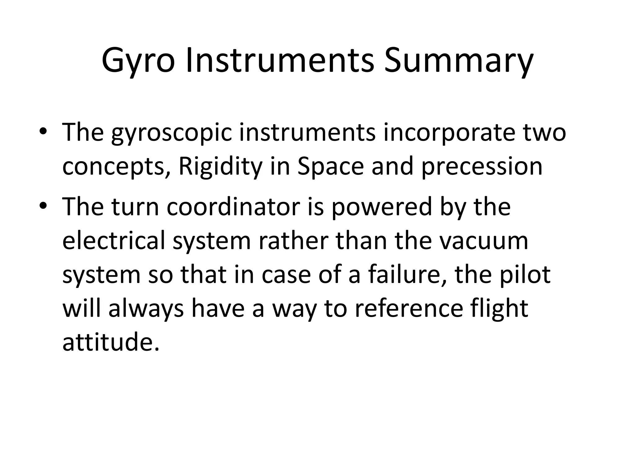 Gyro Instruments Summary
• The gyroscopic instruments incorporate two
  concepts, Rigidity in Space and precession
• The turn coordinator is powered by the
  electrical system rather than the vacuum
  system so that in case of a failure, the pilot
  will always have a way to reference flight
  attitude.
 