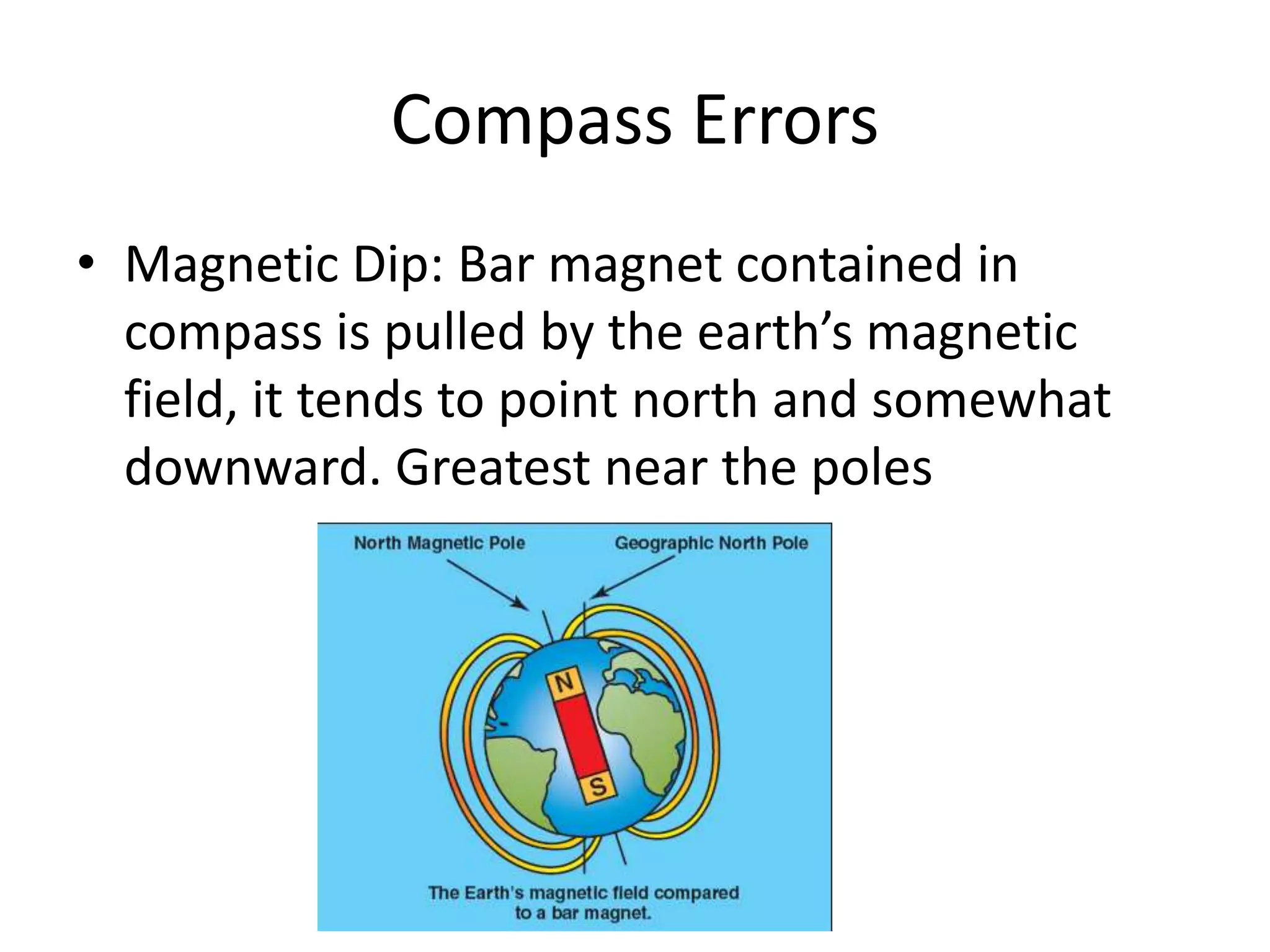 Compass Errors
• Magnetic Dip: Bar magnet contained in
  compass is pulled by the earth’s magnetic
  field, it tends to point north and somewhat
  downward. Greatest near the poles
 