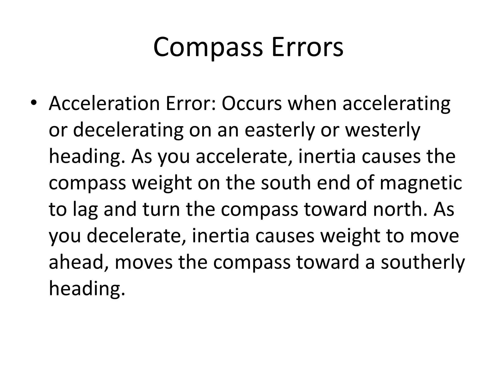 Compass Errors
• Acceleration Error: Occurs when accelerating
  or decelerating on an easterly or westerly
  heading. As you accelerate, inertia causes the
  compass weight on the south end of magnetic
  to lag and turn the compass toward north. As
  you decelerate, inertia causes weight to move
  ahead, moves the compass toward a southerly
  heading.
 