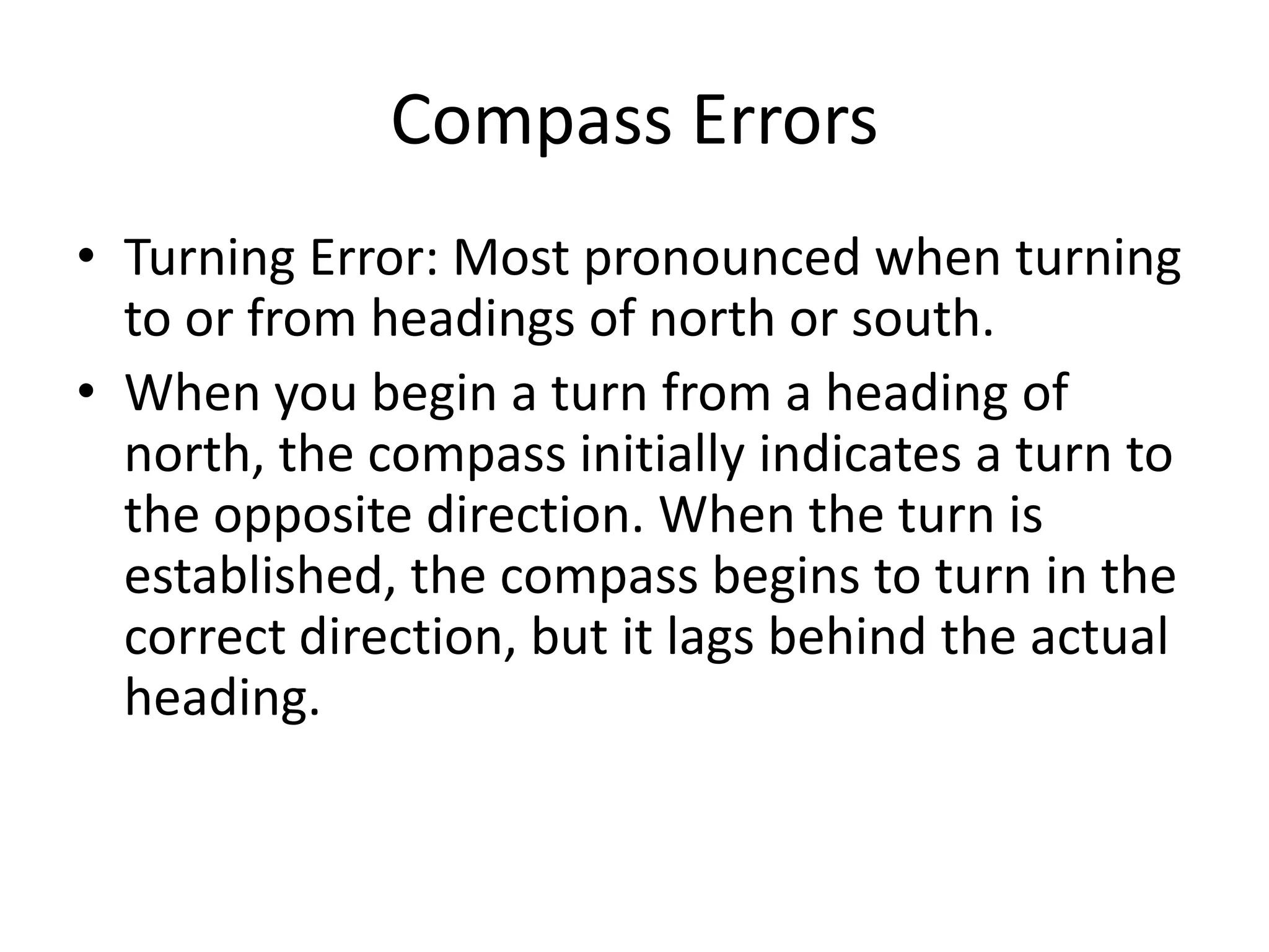 Compass Errors
• Turning Error: Most pronounced when turning
  to or from headings of north or south.
• When you begin a turn from a heading of
  north, the compass initially indicates a turn to
  the opposite direction. When the turn is
  established, the compass begins to turn in the
  correct direction, but it lags behind the actual
  heading.
 