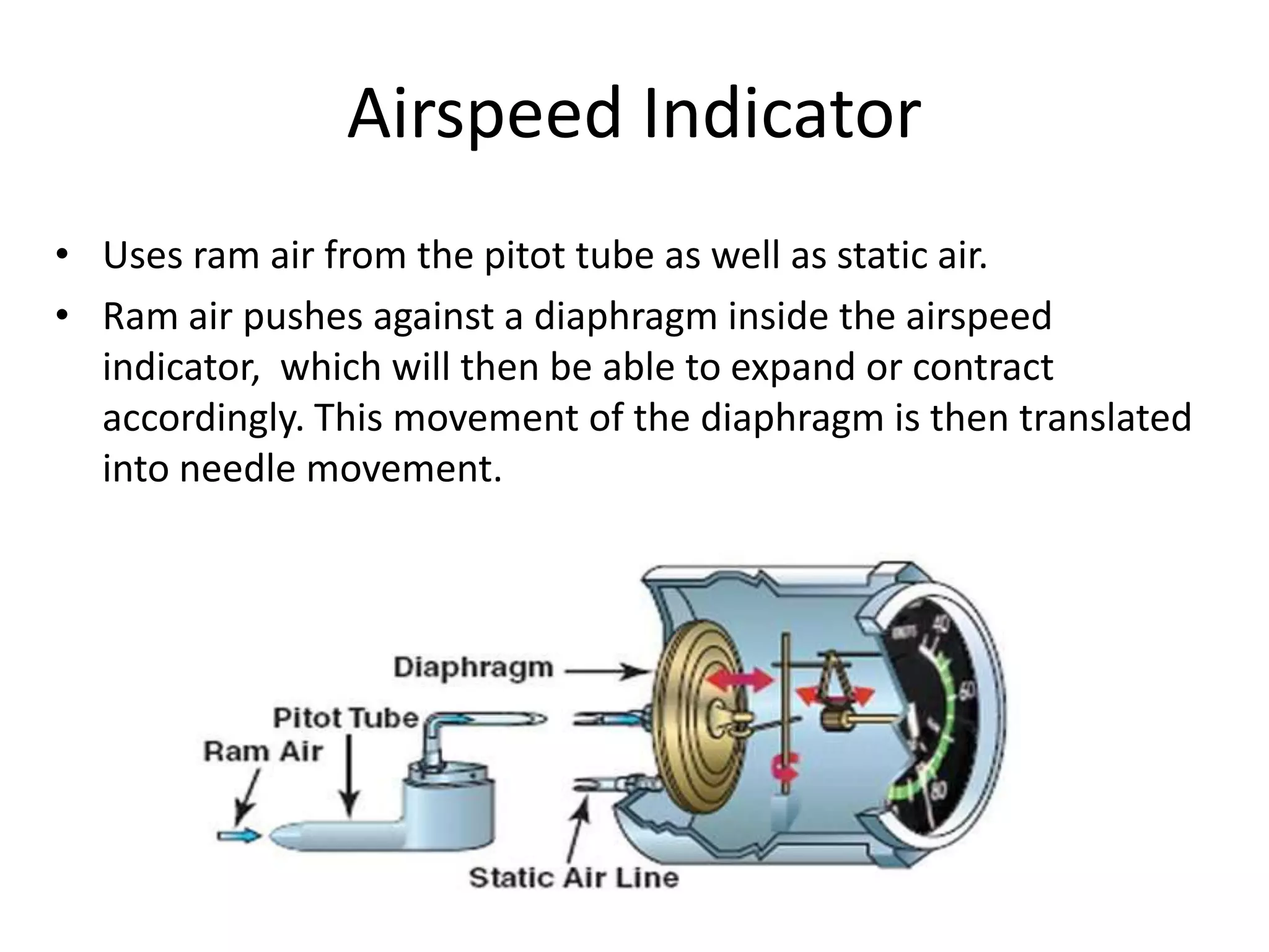 Airspeed Indicator
• Uses ram air from the pitot tube as well as static air.
• Ram air pushes against a diaphragm inside the airspeed
  indicator, which will then be able to expand or contract
  accordingly. This movement of the diaphragm is then translated
  into needle movement.
 
