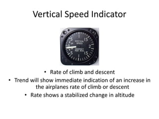 Vertical Speed Indicator




              • Rate of climb and descent
• Trend will show immediate indication of an increase in
          the airplanes rate of climb or descent
      • Rate shows a stabilized change in altitude
 