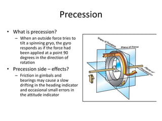 Precession
• What is precession?
   – When an outside force tries to
     tilt a spinning gryo, the gyro
     responds as if the force had
     been applied at a point 90
     degrees in the direction of
     rotation
• Precession side – effects?
   – Friction in gimbals and
     bearings may cause a slow
     drifting in the heading indicator
     and occasional small errors in
     the attitude indicator
 
