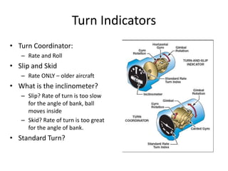 Turn Indicators
• Turn Coordinator:
   – Rate and Roll
• Slip and Skid
   – Rate ONLY – older aircraft
• What is the inclinometer?
   – Slip? Rate of turn is too slow
     for the angle of bank, ball
     moves inside
   – Skid? Rate of turn is too great
     for the angle of bank.
• Standard Turn?
 