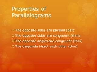 Properties of
Parallelograms
 The opposite sides are parallel (def)
 The opposite sides are congruent (thm)
 The opposite angles are congruent (thm)
 The diagonals bisect each other (thm)

 