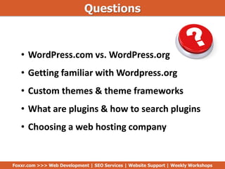 Questions
• WordPress.com vs. WordPress.org
• Getting familiar with Wordpress.org
• Custom themes & theme frameworks
• What are plugins & how to search plugins
• Choosing a web hosting company
Foxxr.com >>> Web Development | SEO Services | Website Support | Weekly Workshops
 