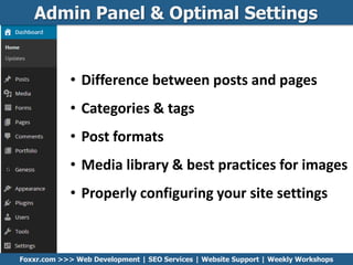 Admin Panel & Optimal Settings
Foxxr.com >>> Web Development | SEO Services | Website Support | Weekly Workshops
• Difference between posts and pages
• Categories & tags
• Post formats
• Media library & best practices for images
• Properly configuring your site settings
 