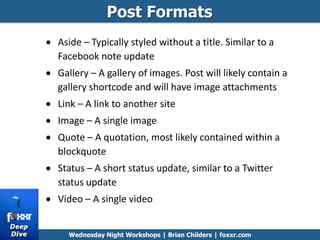 Post Formats
Wednesday Night Workshops | Brian Childers | foxxr.com
Aside – Typically styled without a title. Similar to a
Facebook note update
Gallery – A gallery of images. Post will likely contain a
gallery shortcode and will have image attachments
Link – A link to another site
Image – A single image
Quote – A quotation, most likely contained within a
blockquote
Status – A short status update, similar to a Twitter
status update
Video – A single video
 