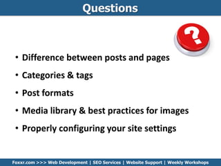 Questions
Foxxr.com >>> Web Development | SEO Services | Website Support | Weekly Workshops
• Difference between posts and pages
• Categories & tags
• Post formats
• Media library & best practices for images
• Properly configuring your site settings
 