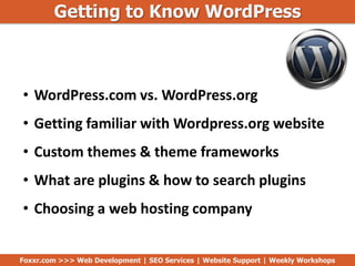Getting to Know WordPress
Foxxr.com >>> Web Development | SEO Services | Website Support | Weekly Workshops
• WordPress.com vs. WordPress.org
• Getting familiar with Wordpress.org website
• Custom themes & theme frameworks
• What are plugins & how to search plugins
• Choosing a web hosting company
 