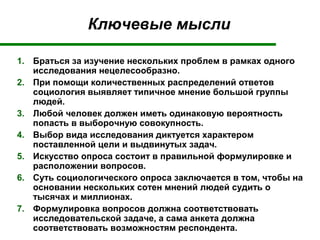 Ключевые мысли
1. Браться за изучение нескольких проблем в рамках одного
исследования нецелесообразно.
2. При помощи количественных распределений ответов
социология выявляет типичное мнение большой группы
людей.
3. Любой человек должен иметь одинаковую вероятность
попасть в выборочную совокупность.
4. Выбор вида исследования диктуется характером
поставленной цели и выдвинутых задач.
5. Искусство опроса состоит в правильной формулировке и
расположении вопросов.
6. Суть социологического опроса заключается в том, чтобы на
основании нескольких сотен мнений людей судить о
тысячах и миллионах.
7. Формулировка вопросов должна соответствовать
исследовательской задаче, а сама анкета должна
соответствовать возможностям респондента.
 