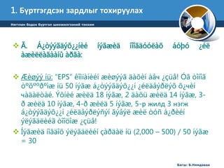 1. Бүртгэгдсэн зардлыг тохируулах 
 Ã. Á¿òýýãäýõ¿¿íèé íýãæèä íîîãäóóëàõ áóþó ¿éë 
àæèëëàãààíû àðãà: 
 Æèøýý íü: “EPS” êîìïàíèéí æèøýýã äàõèí àâч ¿çüå! Óã òîíîã 
òºõººðºìæ íü 50 íýãæ á¿òýýãäýõ¿¿í ¿éëäâýðëýõ õ¿чèí 
чàäàëòàé. Ýõíèé æèëä 18 íýãæ, 2 äàõü æèëä 14 íýãæ, 3- 
ð æèëä 10 íýãæ, 4-ð æèëä 5 íýãæ, 5-р жилд 3 нэгж 
á¿òýýãäýõ¿¿í ¿éëäâýðëýñýí ãýâýë æèë òóñ á¿ðèéí 
ýëýãäëèéã òîîöîæ ¿çüå! 
 Íýãæèä íîãäîõ ýëýãäëèéí çàðäàë íü (2,000 – 500) / 50 íýãæ 
= 30 
Багш: Б.Нямдаваа 
Нягтлан бодох бүртгэл шинжилгээний тэнхим 
 