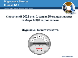 Журналын бичилт 
Жишээ №3 
Нягтлан бодох бүртгэл шинжилгээний тэнхим 
С компаний 2013 оны 1 сарын 20-нд цахилгааны 
төлбөрт 400,0 төгрөг төлсөн. 
Журналын бичилт гүйцэтгэ. 
Багш: Б.Нямдаваа 
 