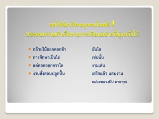 ขอให้นักเรียนทุกคนโชคดี !
ประสบความสาเร็จทางการเรียนอย่างที่มุ่งหวังไว้
 กล้วยไม้ออกดอกช้า ฉันใด
 การศึกษาเป็นไป เช่นนั้น
 แต่ดอกออกคราใด งามเด่น
 งานสั่งสอนปลูกปั้น เสร็จแล้ว แสนงาม
หม่อมหลวงปิ่น มาลากุล
 