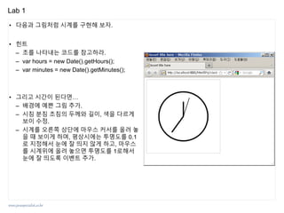 www.javaspecialist.co.kr
Lab 1
• 다음과 그림처럼 시계를 구현해 보자.
• 힌트
– 초를 나타내는 코드를 참고하라.
– var hours = new Date().getHours();
– var minutes = new Date().getMinutes();
• 그리고 시간이 된다면…
– 배경에 예쁜 그림 추가.
– 시침 분침 초침의 두께와 길이, 색을 다르게
보이 수정.
– 시계를 오른쪽 상단에 마우스 커서를 올려 놓
을 때 보이게 하며, 평상시에는 투명도를 0.1
로 지정해서 눈에 잘 띄지 않게 하고, 마우스
를 시계위에 올려 놓으면 투명도를 1로해서
눈에 잘 띄도록 이벤트 추가.
 