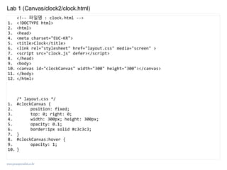 www.javaspecialist.co.kr
Lab 1 (Canvas/clock2/clock.html)
<!-- 파일명 : clock.html -->
1. <!DOCTYPE html>
2. <html>
3. <head>
4. <meta charset="EUC-KR">
5. <title>Clock</title>
6. <link rel="stylesheet" href="layout.css" media="screen" >
7. <script src="clock.js" defer></script>
8. </head>
9. <body>
10. <canvas id="clockCanvas" width="300" height="300"></canvas>
11. </body>
12. </html>
/* layout.css */
1. #clockCanvas {
2. position: fixed;
3. top: 0; right: 0;
4. width: 300px; height: 300px;
5. opacity: 0.1;
6. border:1px solid #c3c3c3;
7. }
8. #clockCanvas:hover {
9. opacity: 1;
10. }
 