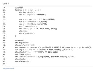 www.javaspecialist.co.kr
Lab 1
26. //숫자판
27. for(var i=0; i<12; i++) {
28. ctx.beginPath();
29. ctx.fillStyle = "#000000";
30.
31. var a = (360/12) * i * Math.PI/180;
32. var x = 150+Math.sin(a)*90;
33. var y = 150-Math.cos(a)*90;
34. ctx.lineWidth = 1;
35. ctx.arc(x, y, 3, 0, Math.PI*2, true);
36. ctx.fill();
37. ctx.closePath();
38. }
39.
40. //SECONDS
41. ctx.beginPath();
42. ctx.moveTo(150,150);
43. var seconds = (new Date().getTime() / 1000) % 60;//new Date().getSeconds();
44. var angle = (360/60) * seconds * Math.PI/180; //radian 값
45. ctx.strokeStyle = "#ff0000"; // line color
46. ctx.lineWidth = 1;
47. ctx.lineTo(150+Math.sin(angle)*80, 150-Math.cos(angle)*80);
48. ctx.stroke();
49. ctx.closePath();
50.
 