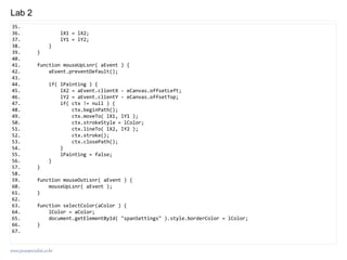 www.javaspecialist.co.kr
Lab 2
35.
36. lX1 = lX2;
37. lY1 = lY2;
38. }
39. }
40.
41. function mouseUpLsnr( aEvent ) {
42. aEvent.preventDefault();
43.
44. if( lPainting ) {
45. lX2 = aEvent.clientX - eCanvas.offsetLeft;
46. lY2 = aEvent.clientY - eCanvas.offsetTop;
47. if( ctx != null ) {
48. ctx.beginPath();
49. ctx.moveTo( lX1, lY1 );
50. ctx.strokeStyle = lColor;
51. ctx.lineTo( lX2, lY2 );
52. ctx.stroke();
53. ctx.closePath();
54. }
55. lPainting = false;
56. }
57. }
58.
59. function mouseOutLsnr( aEvent ) {
60. mouseUpLsnr( aEvent );
61. }
62.
63. function selectColor(aColor ) {
64. lColor = aColor;
65. document.getElementById( "spanSettings" ).style.borderColor = lColor;
66. }
67.
 