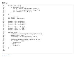 www.javaspecialist.co.kr
Lab 2
68. function doClear() {
69. if( eCanvas != null ) {
70. var lW = eCanvas.getAttribute( "width" );
71. var lH = eCanvas.getAttribute( "height" );
72. ctx.clearRect( 0, 0, lW, lH );
73. }
74. }
75.
76. var lImgIdx = 0;
77. var lImages = new Array();
78.
79. lImages[ 0 ] = new Image();
80. lImages[ 1 ] = new Image();
81. lImages[ 2 ] = new Image();
82.
83. lImages[ 0 ].src = "1.jpg";
84. lImages[ 1 ].src = "2.jpg";
85. lImages[ 2 ].src = "3.jpg";
86.
87. function paint() {
88. var lCanvas = document.getElementById( "canvas" );
89. lCanvas.clear = true;
90. var lContext = lCanvas.getContext( "2d" );
91.
92. lContext.drawImage( lImages[ lImgIdx ], 0, 0 );
93. if ( lImgIdx >= 2 ) {
94. lImgIdx = 0;
95. } else {
96. lImgIdx++;
97. }
98. }
99.
100.
 