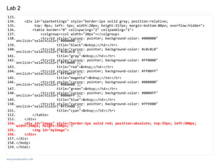 www.javaspecialist.co.kr
Lab 2
133.
134. <div id="spanSettings" style="border:1px solid gray; position:relative;
135. top: 0px; left: 5px; width:20px; height:157px; margin-bottom:80px; overflow:hidden">
136. <table border="0" cellspacing="2" cellpadding="1">
137. <colgroup><col width="20px"></colgroup>
138. <tr><td style="cursor: pointer; background-color: #000000"
onclick="selectColor('#000000');"
139. title="black">&nbsp;</td></tr>
140. <tr><td style="cursor: pointer; background-color: #c0c0c0"
onclick="selectColor('#c0c0c0');"
141. title="gray">&nbsp;</td></tr>
142. <tr><td style="cursor: pointer; background-color: #ff0000"
onclick="selectColor('#ff0000');"
143. title="red">&nbsp;</td></tr>
144. <tr><td style="cursor: pointer; background-color: #ff00ff"
onclick="selectColor('#ff00ff');"
145. title="magenta">&nbsp;</td></tr>
146. <tr><td style="cursor: pointer; background-color: #008000"
onclick="selectColor('#008000');"
147. title="green">&nbsp;</td></tr>
148. <tr><td style="cursor: pointer; background-color: #0000ff"
onclick="selectColor('#0000ff');"
149. title="blue">&nbsp;</td></tr>
150. <tr><td style="cursor: pointer; background-color: #ff9900"
onclick="selectColor('#ff9900');"
151. title="cyan">&nbsp;</td></tr>
152. </table>
153. </div>
154. <div id="image" style="border:1px solid red; position:absolute; top:55px; left:300px;
width:240px; height:240px;">
155. <img id="myImage">
156. </div>
157. </div>
158. </body>
159. </html>
 