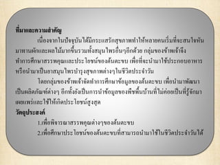 ที่มาและความสาคัญ
เนื่องจากในปัจจุบันได้มีกระแสรักสุขภาพทาให้หลายคนเริ่มที่จะสนใจหัน
มาทานผักและผลไม้มากขึ้นรวมทั้งสมุนไพรอื่นๆอีกด้วย กลุ่มของข้าพเจ้าจึง
ทาการศึกษาสรรพคุณและประโยชน์ของต้นตะขบ เพื่อที่จะนามาใช้ประกอบอาหาร
หรือนามาเป็นยาสมุนไพรบารุงสุขภาพต่างๆในชีวิตประจาวัน
โดยกลุ่มของข้าพเจ้าจัดทาการศึกษาข้อมูลของต้นตะขบ เพื่อนามาพัฒนา
เป็นผลิตภัณฑ์ต่างๆ อีกทั้งยังเป็นการนาข้อมูลของพืชพื้นบ้านที่ไม่ค่อยเป็นที่รู้จักมา
เผยแพร่และใช้ให้เกิดประโยชน์สูงสุด
วัตถุประสงค์
1.เพื่อพิจารณาสรรพคุณต่างๆของต้นตะขบ
2.เพื่อศึกษาประโยชน์ของต้นตะขบที่สามารถนามาใช้ในชีวิตประจาวันได้
 