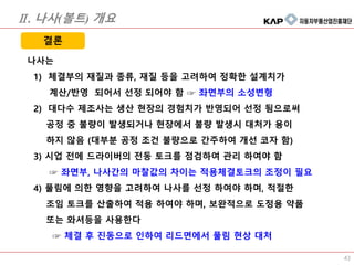 43
나사는
1) 체결부의 재질과 종류, 재질 등을 고려하여 정확한 설계치가
계산/반영 되어서 선정 되어야 함 ☞ 좌면부의 소성변형
2) 대다수 제조사는 생산 현장의 경험치가 반영되어 선정 됨으로써
공정 중 불량이 발생되거나 현장에서 불량 발생시 대처가 용이
하지 않음 (대부분 공정 조건 불량으로 간주하여 개선 코자 함)
3) 시업 전에 드라이버의 전동 토크를 점검하여 관리 하여야 함
☞ 좌면부, 나사간의 마찰값의 차이는 적용체결토크의 조정이 필요
4) 풀림에 의한 영향을 고려하여 나사를 선정 하여야 하며, 적절한
조임 토크를 산출하여 적용 하여야 하며, 보완적으로 도정용 약품
또는 와셔등을 사용한다
☞ 체결 후 진동으로 인하여 리드면에서 풀림 현상 대처
결론
Ⅱ. 나사(볼트) 개요
 