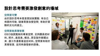 設計思考需要激發創意的場域
空間要可變
由於設計思考本質是嘗試與實驗，有自己
佈置的可能，隨著需要改變空間，有助於冒
險的文化的建立。
空間要能累積智慧
IDEO強調寬敞的專案空間，足夠團員把材
料、照片、進度表、概念、原型製作都擺出
來，邊工作邊看著這些材料。空間要有助於
累積智慧，並同時激發新的想像。
 