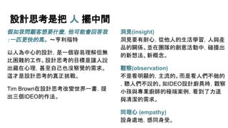 設計思考是把 人 擺中間
假如我問顧客想要什麼，他可能會回答我
：一匹更快的馬。 ～亨利福特
以人為中心的設計，是一個容易理解但無
比困難的工作。設計思考的目標是讓人說
出藏在心理，甚至自己也沒察覺的需求。
這才是設計思考的真正挑戰。
Tim Brown在設計思考改變世界一書，提
出三個IDEO的作法。
洞見(insight)
洞見要有耐心，從他人的生活學習，人與產
品的關係。並在團隊的創意活動中，碰撞出
的新想法、新概念。
觀察(observation)
不是看明顯的，主流的。而是看人們不做的
，聽人們不說的。如IDEO設計廚具時，觀察
小孩與專業廚師的極端案例，看到了力道
與清潔的需求。
同理心 (empathy)
設身處地，感同身受。
 