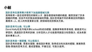 小結
設計思考在高等專才教育下加添跨領域元素
高等教育一直在培育理性的解析人才，讓各個領域持續的精進，雖然突破了許多
困難的問題，但並不利於解決跨領域的問題。設計思考讓不同的專業回到問題的
最根本--人。從人的角度重新出發，跨領域地找到解決方案。
設計思考可以教，可以學
David Kelly在史丹福大學d.school的成功經驗，鼓舞高等教育者相信，創意是可以
學習的，透過設計思考的訓練，分析型的人才也能善用創造力和想像力，成為有創
意的專業人才。
設計思考是一種習慣，可以很長久
設計思考的培養，需要先冒險，參與設計專案，取得成功和失敗的經驗，漸漸熟悉
發散-聚斂的思考方式，養成習慣後，不會忘記，可長久使用。
 