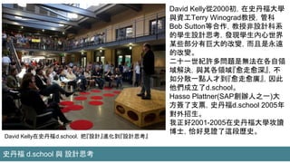 David Kelly在史丹福d.school，把『設計』進化到『設計思考』
David Kelly從2000初，在史丹福大學
與資工Terry Winograd教授，管科
Bob Sutton等合作，教授非設計科系
的學生設計思考，發現學生內心世界
某些部分有巨大的改變，而且是永遠
的改變。
二十一世紀許多問題是無法在各自領
域解決，與其各領域『愈走愈深』，不
如分散一點人才到『愈走愈廣』，因此
他們成立了d.school。
Hasso Plattner(SAP創辦人之一)大
方簽了支票，史丹福d.school 2005年
對外招生。
我正好2001-2005在史丹福大學攻讀
博士，恰好見證了這段歷史。
史丹福 d.school 與 設計思考
 