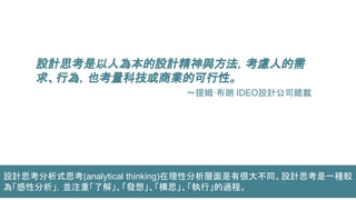 設計思考是以人為本的設計精神與方法，考慮人的需
求、行為，也考量科技或商業的可行性。
～提姆·布朗 IDEO設計公司總裁
設計思考分析式思考(analytical thinking)在理性分析層面是有很大不同。設計思考是一種較
為「感性分析」，並注重「了解」、「發想」、「構思」、「執行」的過程。
 