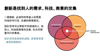 創新是找到人的需求、科技、商業的交集
一個創新，必須同時考慮人的需要，
科技的可行性，永續的商業模式。
設計思考可以幫助不同領域的人，找
到人、科技與商業的交集，在共同發
展可行的專案。
設計思考是探索的過程，是需要學習
，練習與經驗的。
 