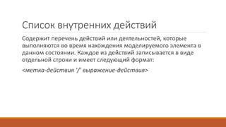 Список внутренних действий
Cодержит перечень действий или деятельностей, которые
выполняются во время нахождения моделируемого элемента в
данном состоянии. Каждое из действий записывается в виде
отдельной строки и имеет следующий формат:
<метка-действия '/' выражение-действия>
 