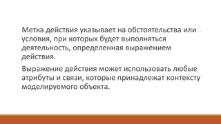 Метка действия указывает на обстоятельства или
условия, при которых будет выполняться
деятельность, определенная выражением
действия.
Выражение действия может использовать любые
атрибуты и связи, которые принадлежат контексту
моделируемого объекта.
 