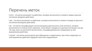 Перечень меток
• entry - эта метка указывает на действие, которое выполняется в момент входа в данное
состояние (входное действие);
• exit - эта метка указывает на действие, которое выполняется в момент выхода из данного
состояния (выходное действие);
• do - эта метка специфицирует выполняющуюся деятельность («do activity»), которая
выполняется в течение всего времени, пока объект находится в данном состоянии, или до
тех пор, пока не закончится вычисление, специфицированное следующим за ней
выражением действия;
• include - эта метка используется для обращения к подавтомату, при этом следующее за
ней выражение действия содержит имя этого подавтомата.
 