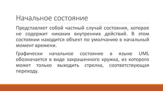 Начальное состояние
Представляет собой частный случай состояния, которое
не содержит никаких внутренних действий. В этом
состоянии находится объект по умолчанию в начальный
момент времени.
Графически начальное состояние в языке UML
обозначается в виде закрашенного кружка, из которого
может только выходить стрелка, соответствующая
переходу.
 