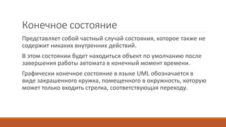 Конечное состояние
Представляет собой частный случай состояния, которое также не
содержит никаких внутренних действий.
В этом состоянии будет находиться объект по умолчанию после
завершения работы автомата в конечный момент времени.
Графически конечное состояние в языке UML обозначается в
виде закрашенного кружка, помещенного в окружность, которую
может только входить стрелка, соответствующая переходу.
 