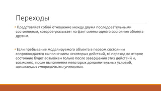 Переходы
• Представляет собой отношение между двумя последовательными
состояниями, которое указывает на факт смены одного состояния объекта
другим.
• Если пребывание моделируемого объекта в первом состоянии
сопровождается выполнением некоторых действий, то переход во второе
состояние будет возможен только после завершения этих действий и,
возможно, после выполнения некоторых дополнительных условий,
называемых сторожевыми условиями.
 