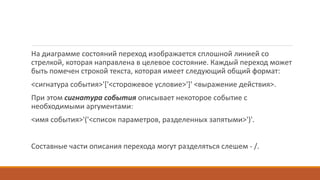 На диаграмме состояний переход изображается сплошной линией со
стрелкой, которая направлена в целевое состояние. Каждый переход может
быть помечен строкой текста, которая имеет следующий общий формат:
<сигнатура события>'['<сторожевое условие>']' <выражение действия>.
При этом сигнатура события описывает некоторое событие с
необходимыми аргументами:
<имя события>'('<список параметров, разделенных запятыми>')'.
Составные части описания перехода могут разделяться слешем - /.
 