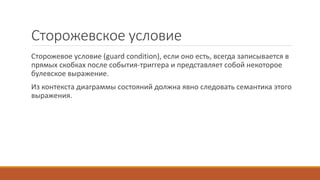 Сторожевское условие
Сторожевое условие (guard condition), если оно есть, всегда записывается в
прямых скобках после события-триггера и представляет собой некоторое
булевское выражение.
Из контекста диаграммы состояний должна явно следовать семантика этого
выражения.
 