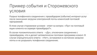 Пример события и Сторожевского
условия
Разрыв телефонного соединения с провайдером (событие) интернет-услуг
после окончания загрузки электронной почты клиентской почтовой
программой.
В этом случае сторожевое условие - ответ на вопрос: «Пуст ли почтовый
ящик клиента на сервере провайдера?».
В случае положительного ответа - «Да», отключаем соединение с
провайдером, что и делает автоматически почтовая программа-клиент. В
случае отрицательного ответа - «Нет», оставаемся в состоянии загрузки
почты и не разрывать телефонное соединение.
 