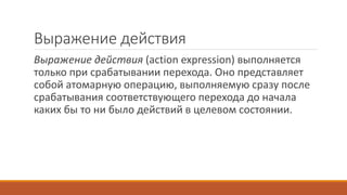 Выражение действия
Выражение действия (action expression) выполняется
только при срабатывании перехода. Оно представляет
собой атомарную операцию, выполняемую сразу после
срабатывания соответствующего перехода до начала
каких бы то ни было действий в целевом состоянии.
 
