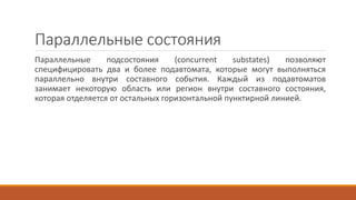 Параллельные состояния
Параллельные подсостояния (concurrent substates) позволяют
специфицировать два и более подавтомата, которые могут выполняться
параллельно внутри составного события. Каждый из подавтоматов
занимает некоторую область или регион внутри составного состояния,
которая отделяется от остальных горизонтальной пунктирной линией.
 