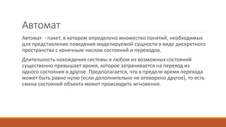 Автомат
Автомат - пакет, в котором определено множество понятий, необходимых
для представления поведения моделируемой сущности в виде дискретного
пространства с конечным числом состояний и переходов.
Длительность нахождения системы в любом из возможных состояний
существенно превышает время, которое затрачивается на переход из
одного состояния в другое. Предполагается, что в пределе время перехода
может быть равно нулю (если дополнительно не оговорено другое), то есть
смена состояний объекта может происходить мгновенно.
 