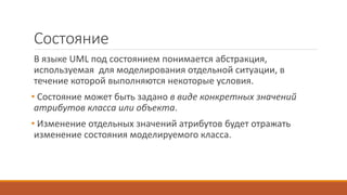 Состояние
В языке UML под состоянием понимается абстракция,
используемая для моделирования отдельной ситуации, в
течение которой выполняются некоторые условия.
• Состояние может быть задано в виде конкретных значений
атрибутов класса или объекта.
• Изменение отдельных значений атрибутов будет отражать
изменение состояния моделируемого класса.
 