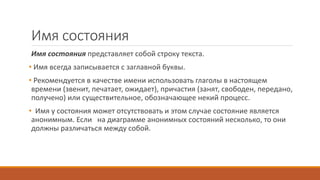 Имя состояния
Имя состояния представляет собой строку текста.
• Имя всегда записывается с заглавной буквы.
• Рекомендуется в качестве имени использовать глаголы в настоящем
времени (звенит, печатает, ожидает), причастия (занят, свободен, передано,
получено) или существительное, обозначающее некий процесс.
• Имя у состояния может отсутствовать и этом случае состояние является
анонимным. Если на диаграмме анонимных состояний несколько, то они
должны различаться между собой.
 