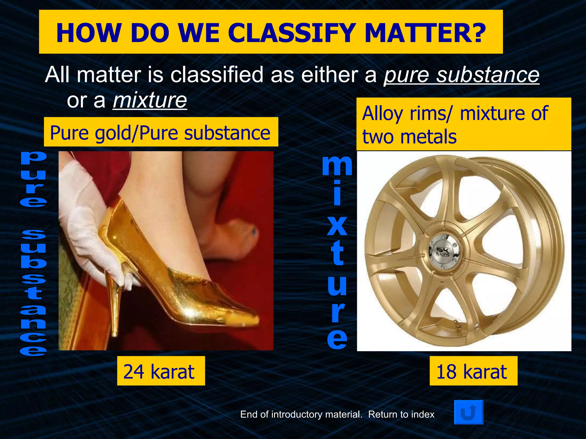 HOW DO WE CLASSIFY MATTER? All matter is classified as either a  pure substance  or a  mixture Pure gold/Pure substance 24 karat End of introductory material.  Return to index Alloy rims/ mixture of two metals 18 karat pure substance mixture 