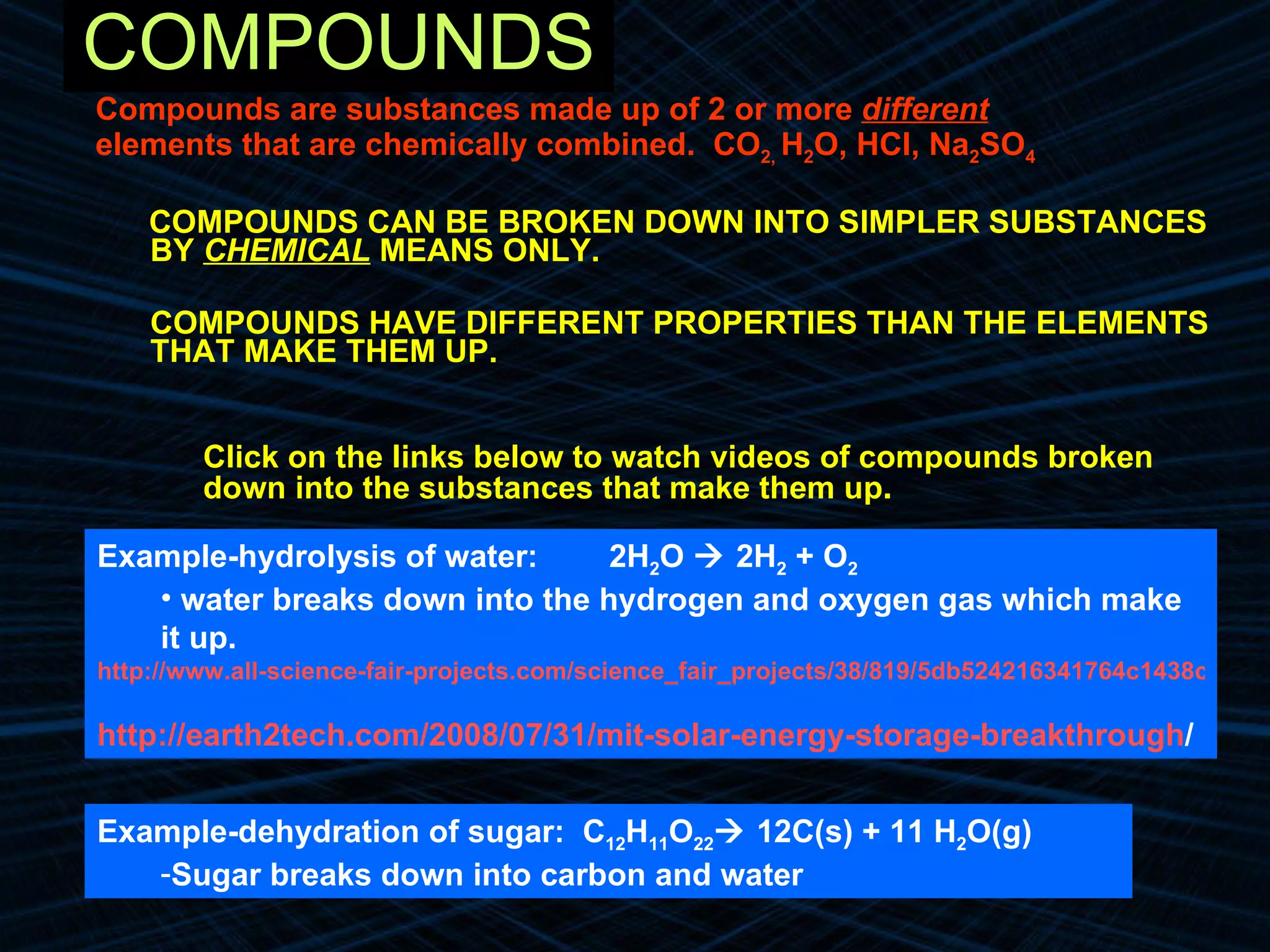 COMPOUNDS Compounds are substances made up of 2 or more  different elements that are chemically combined.  CO 2,  H 2 O, HCl, Na 2 SO 4 COMPOUNDS CAN BE BROKEN DOWN INTO SIMPLER SUBSTANCES BY  CHEMICAL  MEANS ONLY. COMPOUNDS HAVE DIFFERENT PROPERTIES THAN THE ELEMENTS THAT MAKE THEM UP. Click on the links below to watch videos of compounds broken down into the substances that make them up . Example-dehydration of sugar:  C 12 H 11 O 22   12C(s) + 11 H 2 O(g) Sugar breaks down into carbon and water Example-hydrolysis of water:  2H 2 O    2H 2  + O 2  water breaks down into the hydrogen and oxygen gas which make it up. http://www.all-science-fair-projects.com/science_fair_projects/38/819/5db524216341764c1438c1f760fddff8.html http://earth2tech.com/2008/07/31/mit-solar-energy-storage-breakthrough / 