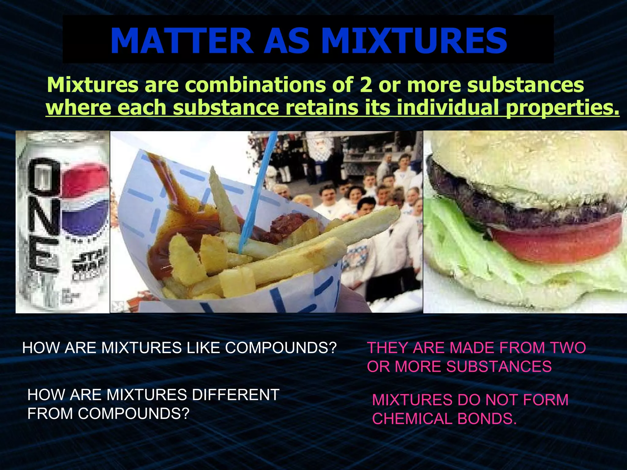 MATTER AS MIXTURES Mixtures are combinations of 2 or more substances  where each substance retains its individual properties. HOW ARE MIXTURES DIFFERENT FROM COMPOUNDS? HOW ARE MIXTURES LIKE COMPOUNDS? THEY ARE MADE FROM TWO OR MORE SUBSTANCES MIXTURES DO NOT FORM CHEMICAL BONDS.   