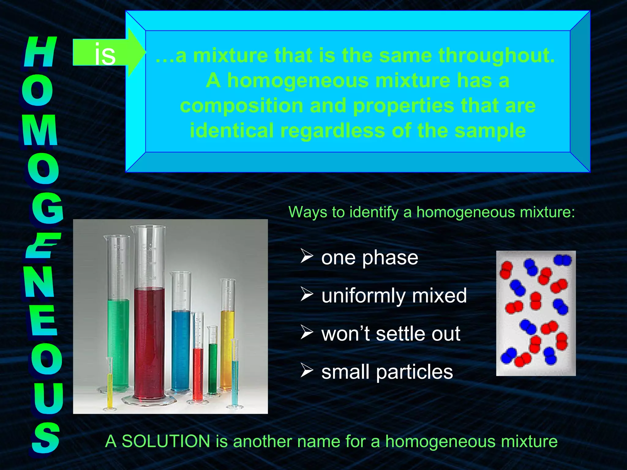 HOMOGENEOUS … a mixture that is the same throughout.  A homogeneous mixture has a  composition and properties that are  identical regardless of the sample Ways to identify a homogeneous mixture: A SOLUTION is another name for a homogeneous mixture   is one phase uniformly mixed won’t settle out small particles  